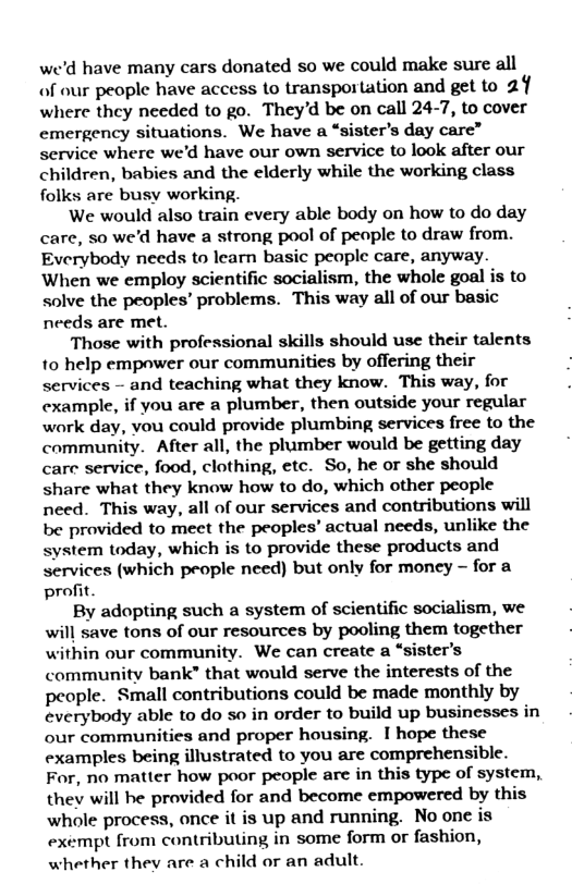 we’d have many cars donated so we could make sure all of our people have access to transportation and get to 2 where they needed to go. They’d be on call 24-7, to cover emergency situations. We have a “sister’s day care” service where we’d have our own service to look after our children, babies and the elderly while the working class folks are busy working.  We would also train every able body on how to do day care, so we’d have a strong pool of peaple to draw from. Everybody needs to learn basic people care, anyway. When we employ scientific socialism, the whole goal is to solve the peoples’ problems. This way all of our basic needs are met.  Those with professional skills should use their talents 10 help empower our communities by offering their services - and teaching what they know. This way, for example, if you are a plumber, then outside your regular waork day, vou could provide plumbing services free to the community. After all, the plumber would be getting day care service, food, clothing, etc. So, he or she should share what they know how to do, which other people need. This way, all of our services and contributions will be provided to meet the peoples’ actual needs, unlike the system today, which is to provide these products and services (which people need) but only for money - for a profit.  By adopting such a system of scientific socialism, we will save tons of our resources by pooling them together within our community. We can create a “sister’s community bank” that would serve the interests of the people. Small contributions could be made monthly by everybody able to do so in order to build up businesses in our communities and proper housing. I hope these examples being illustrated to you are comprehensible. For, no matter how poor people are in this type of system, they will be provided for and become empowered by this whole process, once it is up and running. No one is exempt from contributing in some form or fashion, whether they are a child or an adult.  